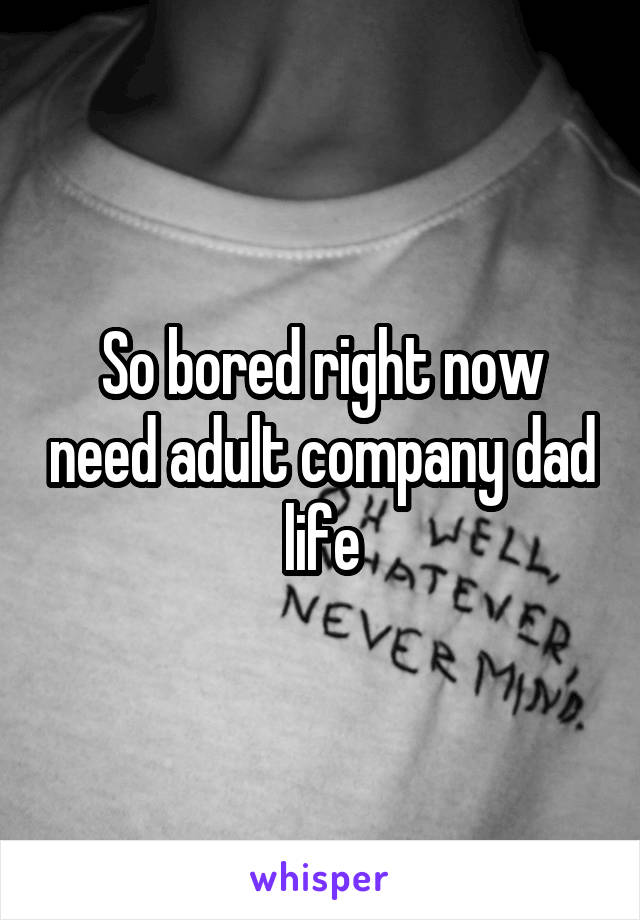 So bored right now need adult company dad life