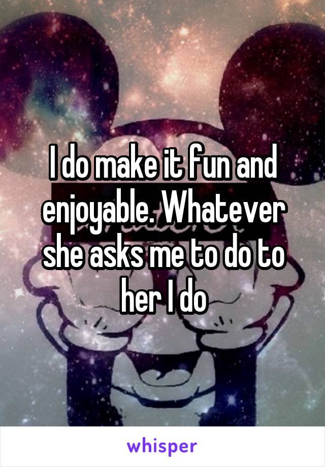 I do make it fun and enjoyable. Whatever she asks me to do to her I do