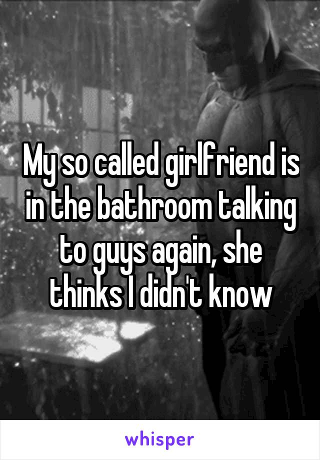 My so called girlfriend is in the bathroom talking to guys again, she thinks I didn't know