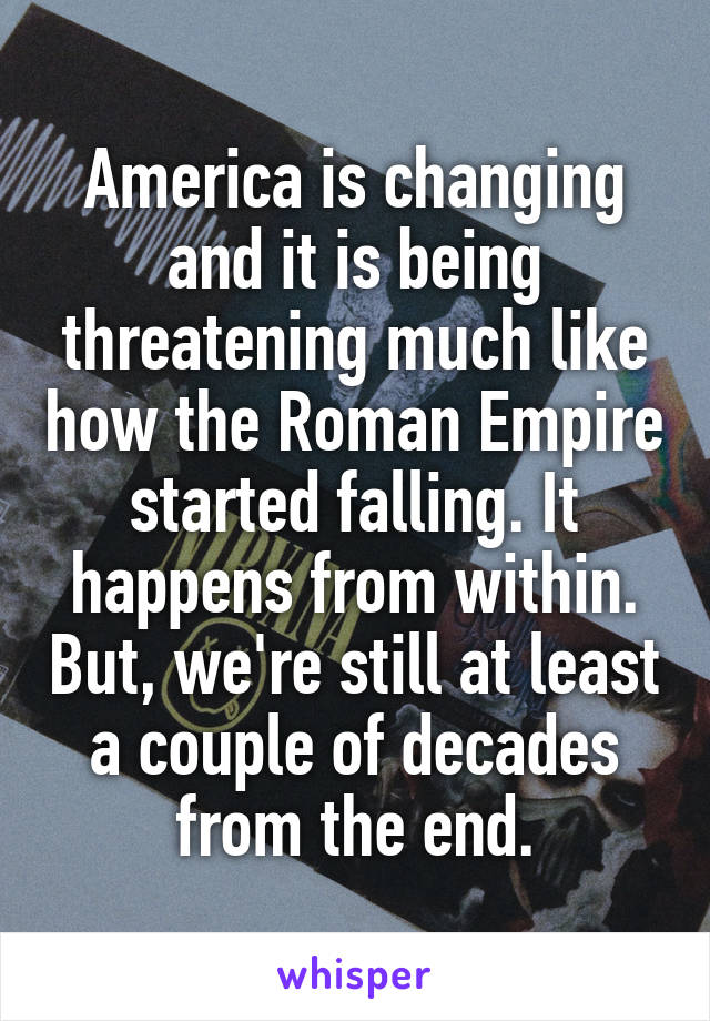 America is changing and it is being threatening much like how the Roman Empire started falling. It happens from within. But, we're still at least a couple of decades from the end.