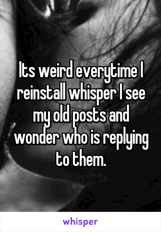 Its weird everytime I reinstall whisper I see my old posts and wonder who is replying to them.