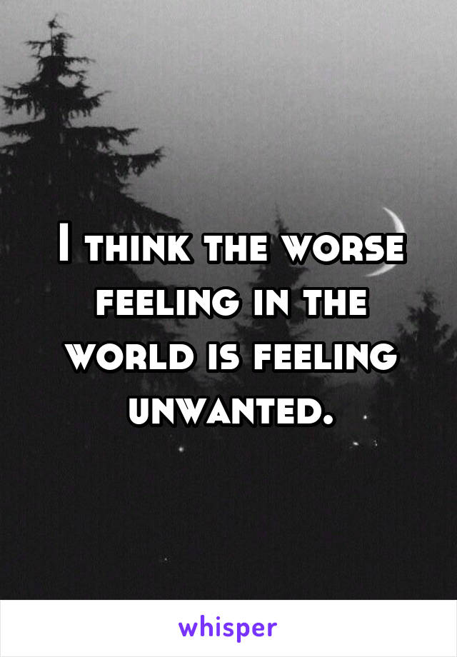 I think the worse feeling in the world is feeling unwanted.