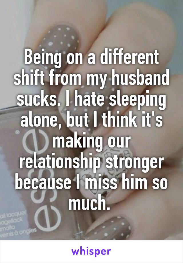 Being on a different shift from my husband sucks. I hate sleeping alone, but I think it's making our relationship stronger because I miss him so much. 