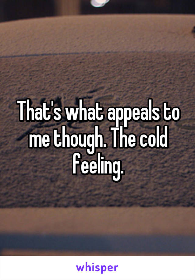 That's what appeals to me though. The cold feeling.