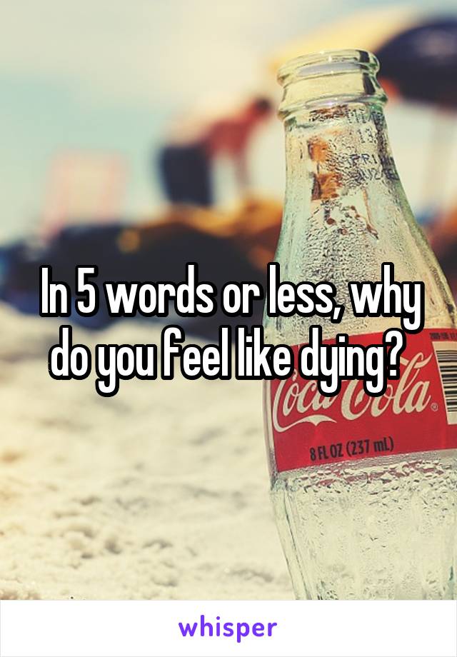 In 5 words or less, why do you feel like dying? 