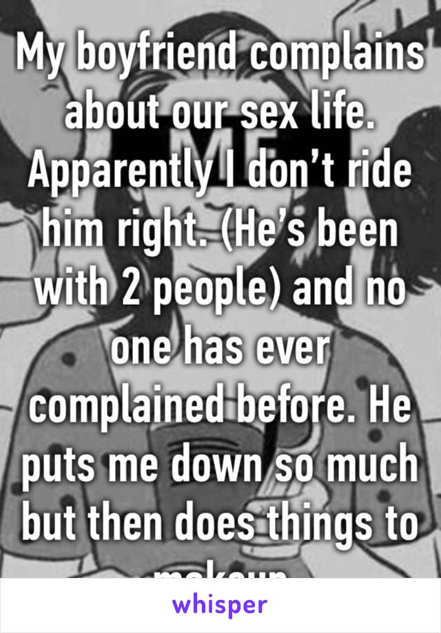 My boyfriend complains about our sex life. Apparently I don’t ride him right. (He’s been with 2 people) and no one has ever complained before. He puts me down so much but then does things to makeup 