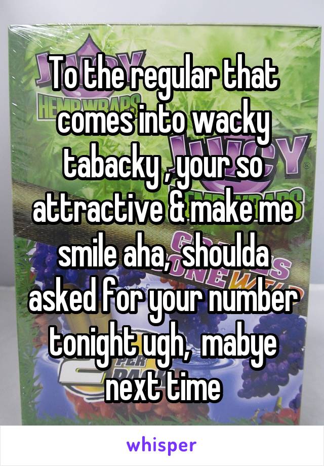 To the regular that comes into wacky tabacky , your so attractive & make me smile aha,  shoulda asked for your number tonight ugh,  mabye next time