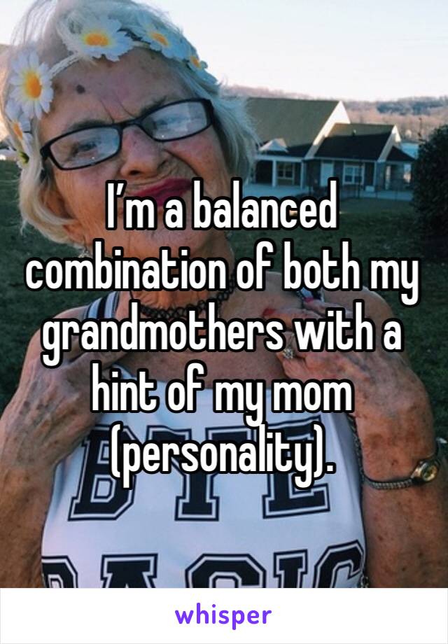 I’m a balanced combination of both my grandmothers with a hint of my mom (personality). 