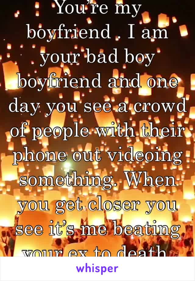 You’re my boyfriend . I am your bad boy boyfriend and one day you see a crowd of people with their phone out videoing something. When you get closer you see it’s me beating your ex to death.