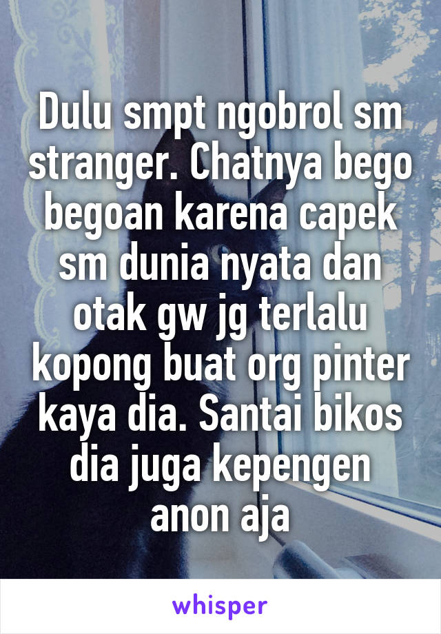 Dulu smpt ngobrol sm stranger. Chatnya bego begoan karena capek sm dunia nyata dan otak gw jg terlalu kopong buat org pinter kaya dia. Santai bikos dia juga kepengen anon aja