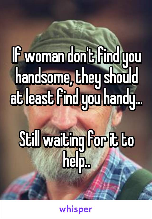 If woman don't find you handsome, they should at least find you handy...

Still waiting for it to help..