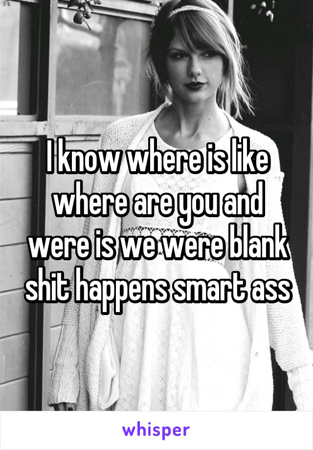 I know where is like where are you and were is we were blank shit happens smart ass