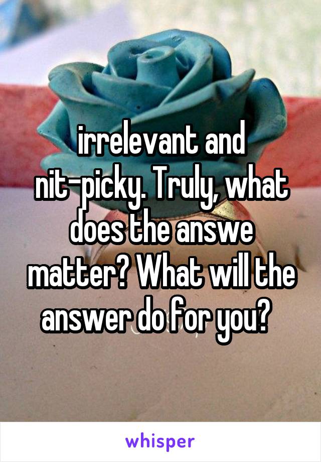 irrelevant and nit-picky. Truly, what does the answe matter? What will the answer do for you?  