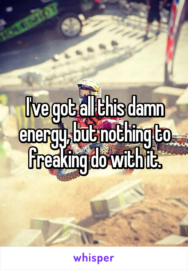 I've got all this damn energy, but nothing to freaking do with it.