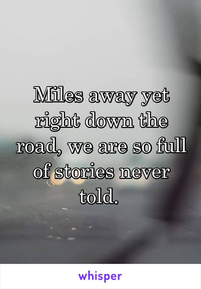 Miles away yet right down the road, we are so full of stories never told. 