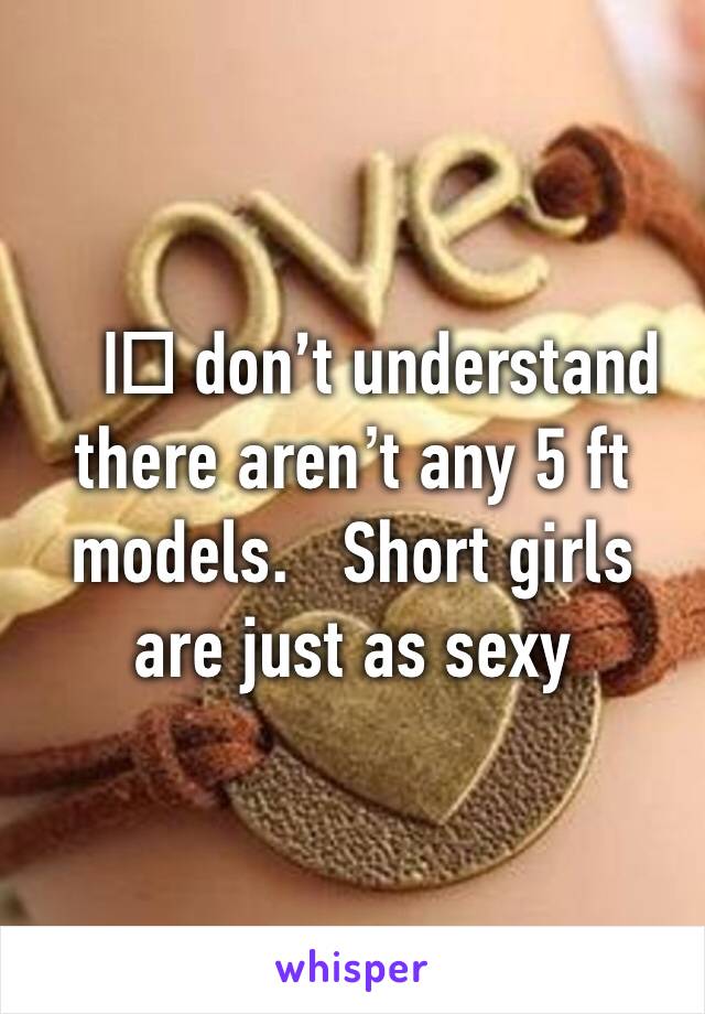 I️ don’t understand there aren’t any 5 ft models.   Short girls are just as sexy