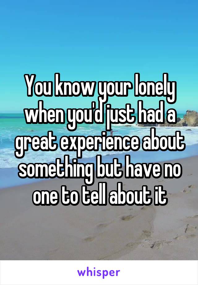 You know your lonely when you'd just had a great experience about something but have no one to tell about it