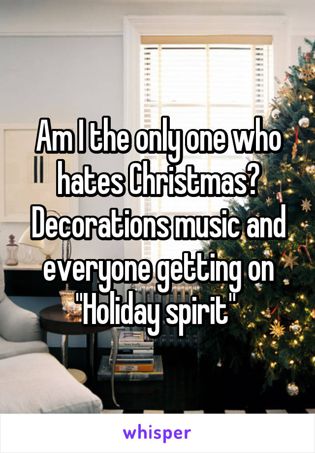 Am I the only one who hates Christmas? Decorations music and everyone getting on "Holiday spirit" 