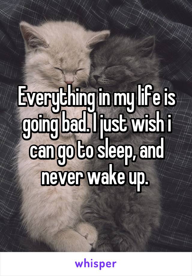 Everything in my life is going bad. I just wish i can go to sleep, and never wake up. 