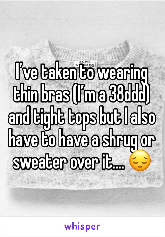 I’ve taken to wearing thin bras (I’m a 38ddd) and tight tops but I also have to have a shrug or sweater over it.... 😔