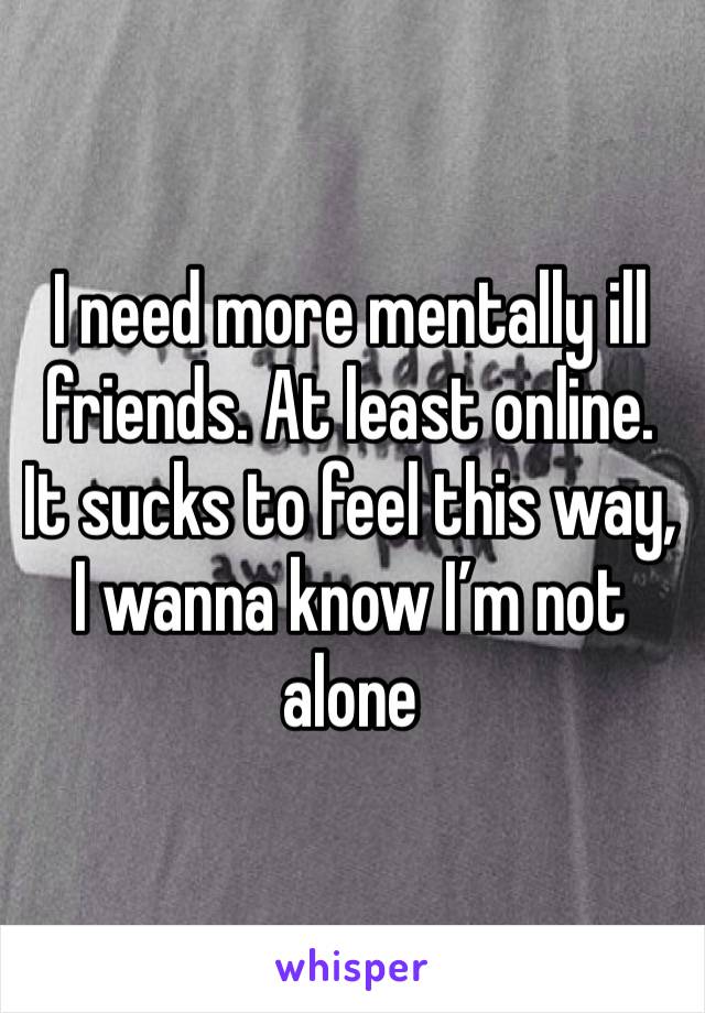 I need more mentally ill friends. At least online. It sucks to feel this way, I wanna know I’m not alone 