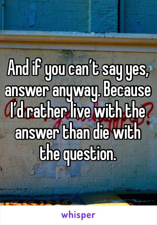 And if you can’t say yes, answer anyway. Because I’d rather live with the answer than die with the question.