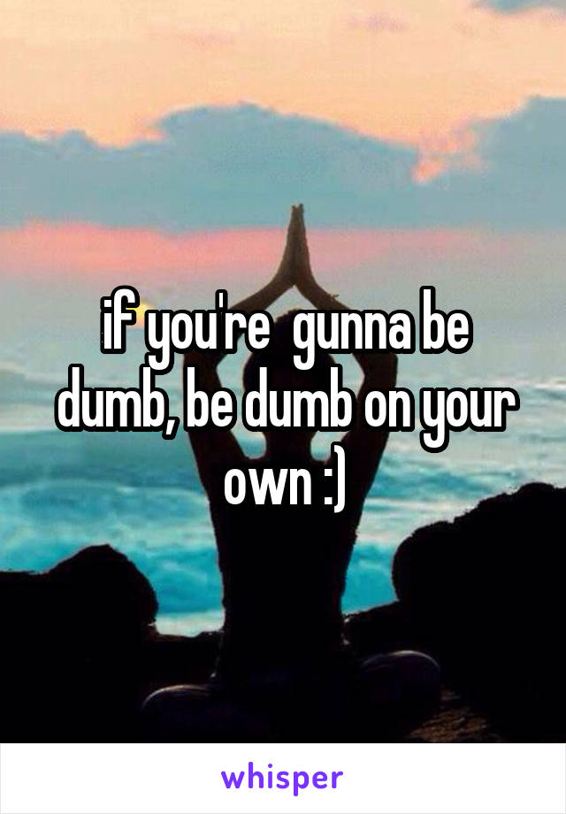 if you're  gunna be dumb, be dumb on your own :)
