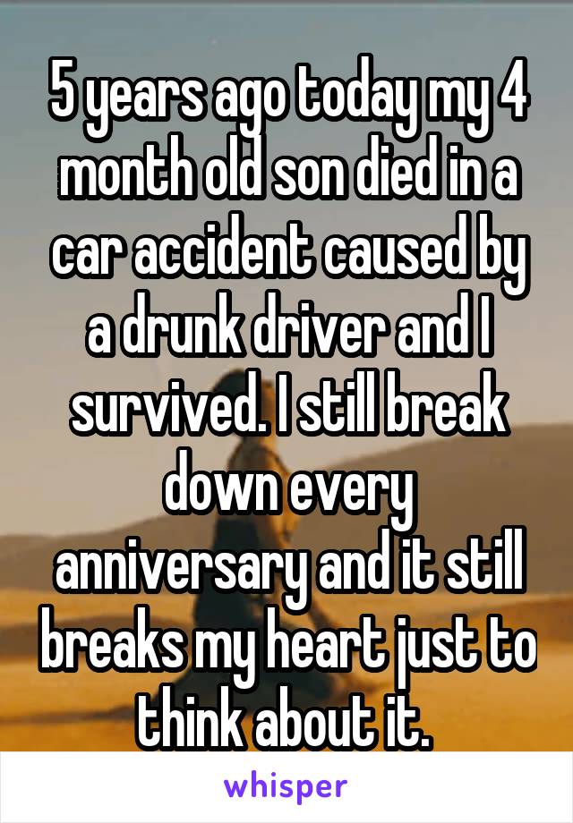 5 years ago today my 4 month old son died in a car accident caused by a drunk driver and I survived. I still break down every anniversary and it still breaks my heart just to think about it. 