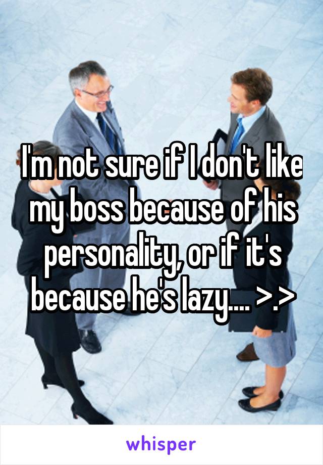 I'm not sure if I don't like my boss because of his personality, or if it's because he's lazy.... >.>