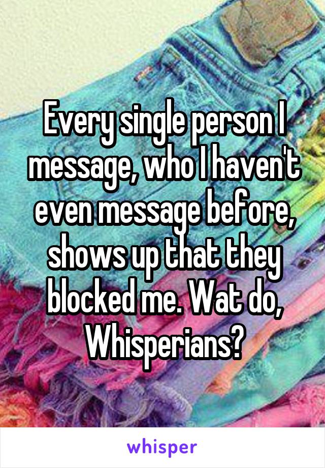 Every single person I message, who I haven't even message before, shows up that they blocked me. Wat do, Whisperians?