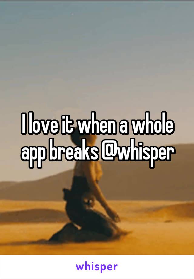 I love it when a whole app breaks @whisper