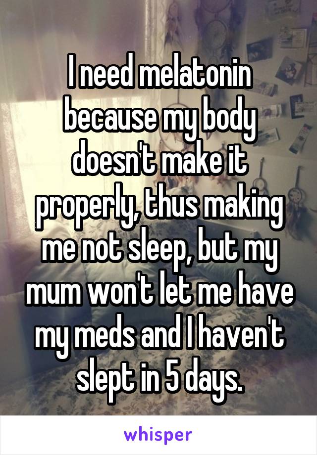 I need melatonin because my body doesn't make it properly, thus making me not sleep, but my mum won't let me have my meds and I haven't slept in 5 days.