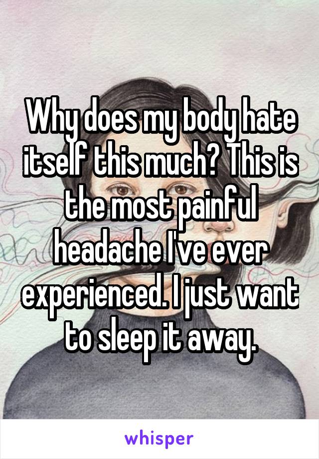 Why does my body hate itself this much? This is the most painful headache I've ever experienced. I just want to sleep it away.