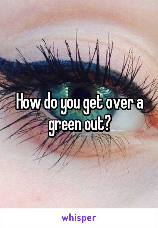 How do you get over a green out?