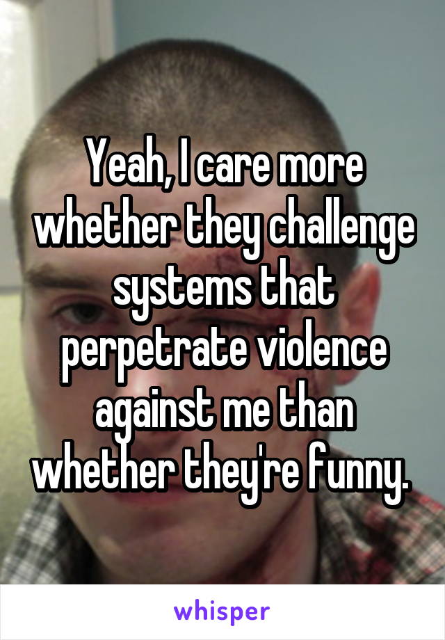 Yeah, I care more whether they challenge systems that perpetrate violence against me than whether they're funny. 