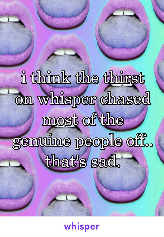 i think the thirst on whisper chased most of the genuine people off.. that's sad.