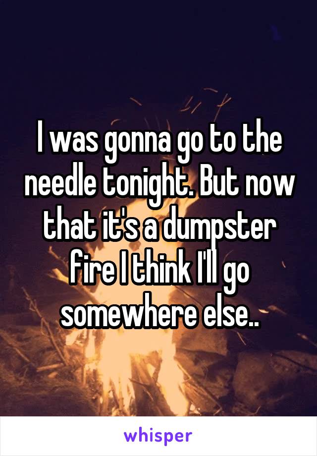 I was gonna go to the needle tonight. But now that it's a dumpster fire I think I'll go somewhere else..