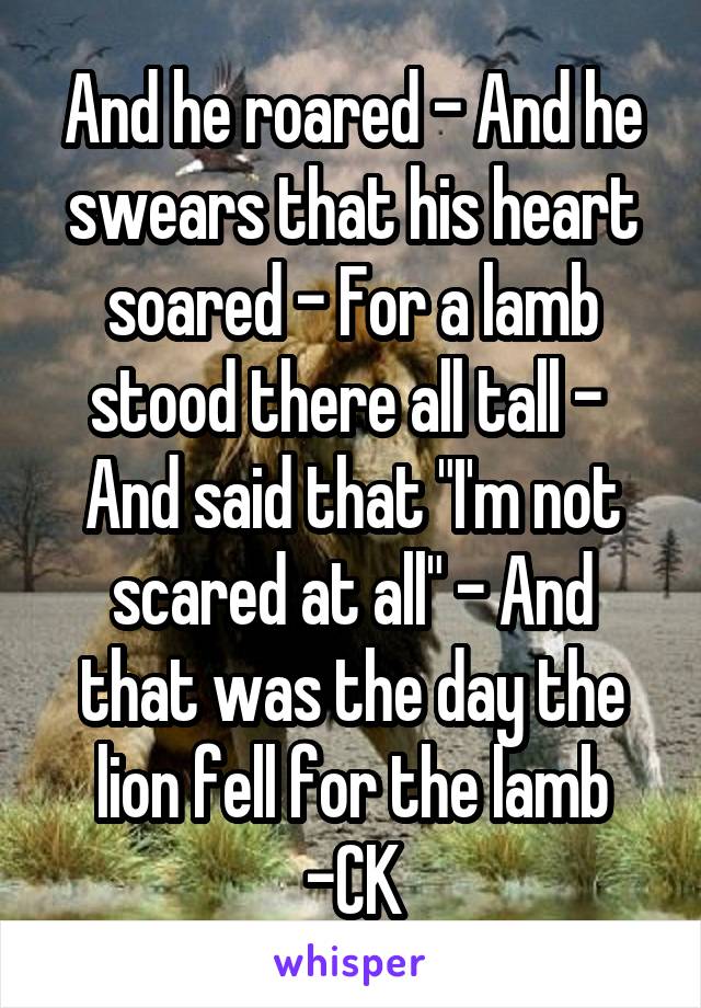 And he roared - And he swears that his heart soared - For a lamb stood there all tall - 
And said that "I'm not scared at all" - And that was the day the lion fell for the lamb
-CK