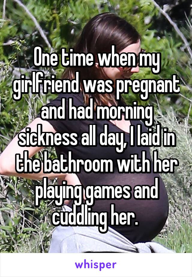 One time when my girlfriend was pregnant and had morning sickness all day, I laid in the bathroom with her playing games and cuddling her. 