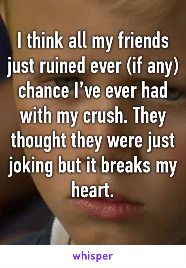 I think all my friends just ruined ever (if any) chance I’ve ever had with my crush. They thought they were just joking but it breaks my heart. 