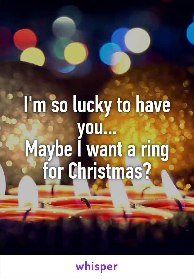 I'm so lucky to have you...
Maybe I want a ring for Christmas?