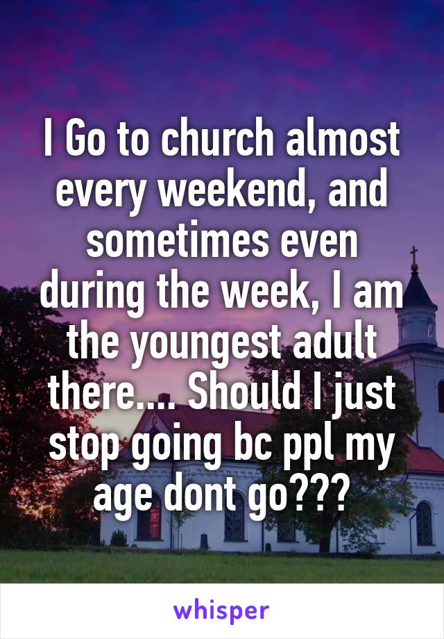 I Go to church almost every weekend, and sometimes even during the week, I am the youngest adult there.... Should I just stop going bc ppl my age dont go???