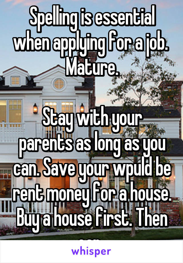 Spelling is essential when applying for a job. 
Mature.

Stay with your parents as long as you can. Save your wpuld be rent money for a house. Buy a house first. Then car. 