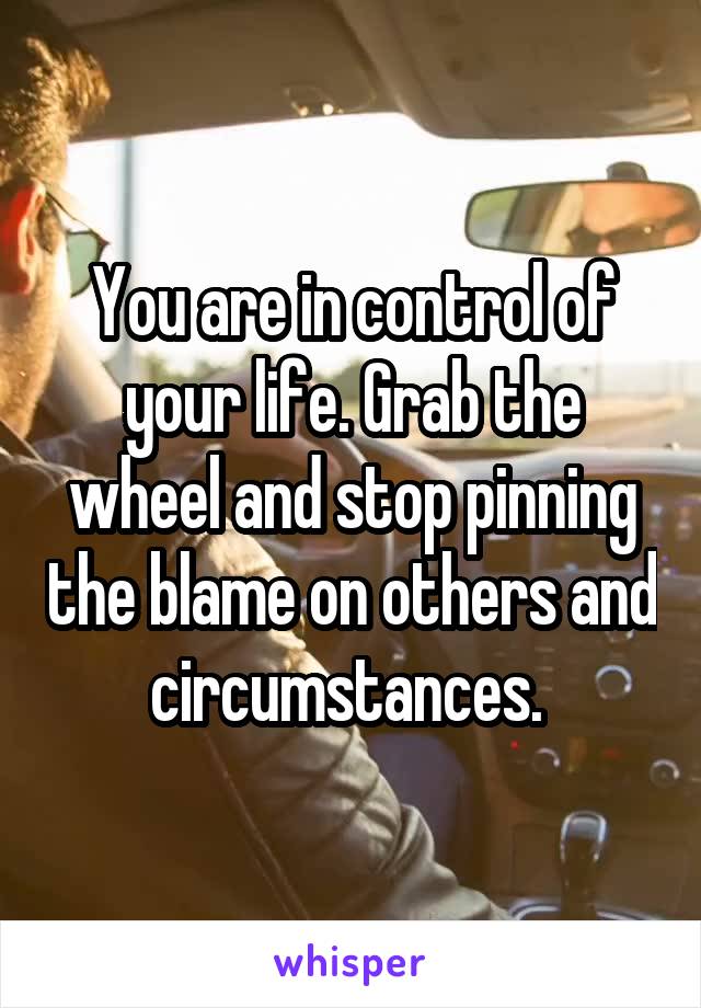 You are in control of your life. Grab the wheel and stop pinning the blame on others and circumstances. 