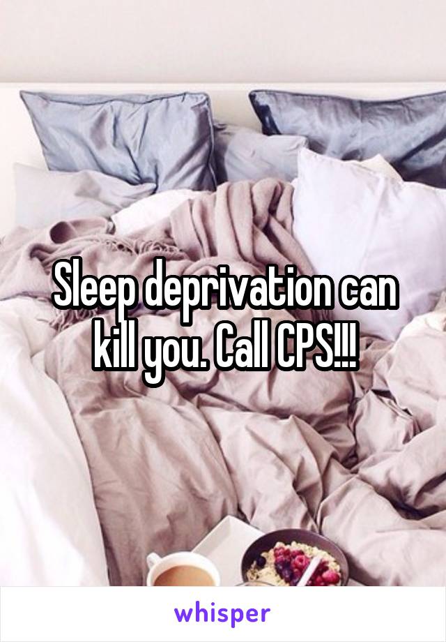 Sleep deprivation can kill you. Call CPS!!!