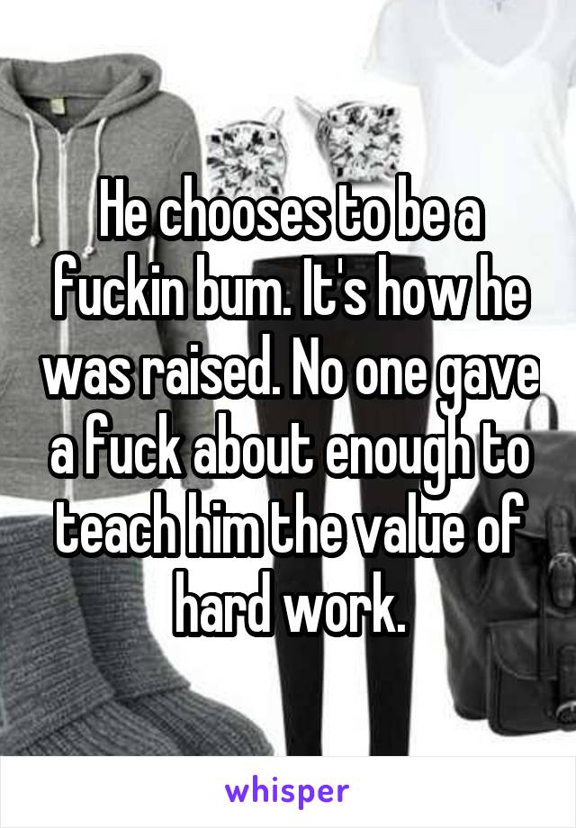 He chooses to be a fuckin bum. It's how he was raised. No one gave a fuck about enough to teach him the value of hard work.