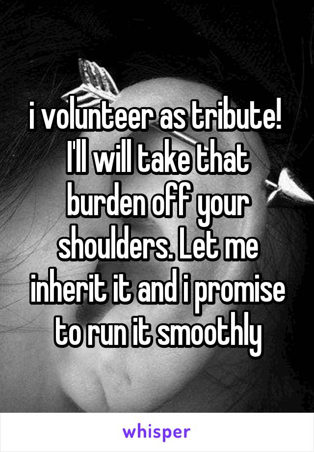 i volunteer as tribute! 
I'll will take that burden off your shoulders. Let me inherit it and i promise to run it smoothly