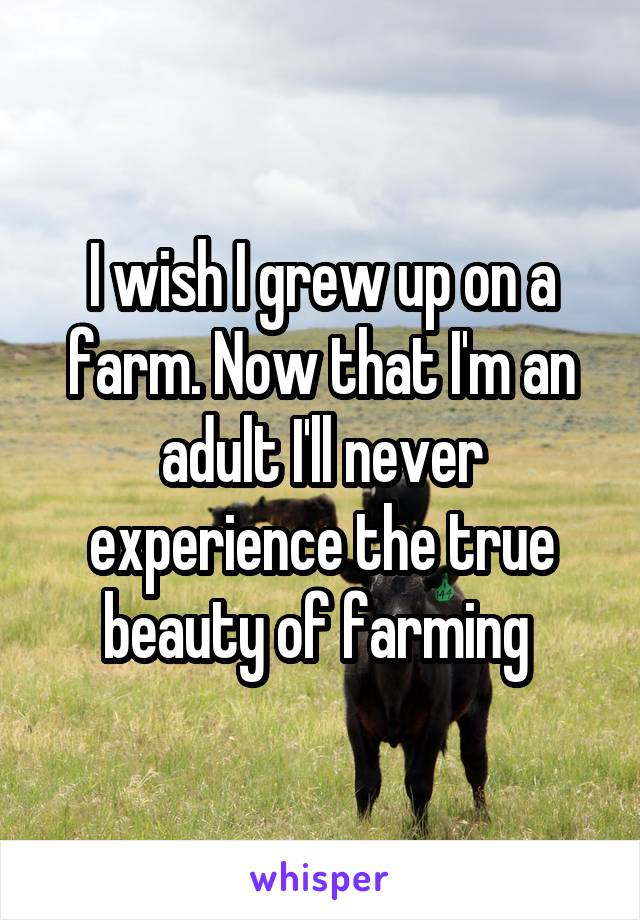 I wish I grew up on a farm. Now that I'm an adult I'll never experience the true beauty of farming 