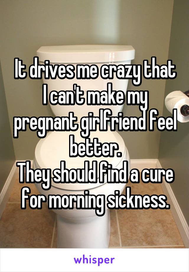 It drives me crazy that I can't make my pregnant girlfriend feel better.
They should find a cure for morning sickness.