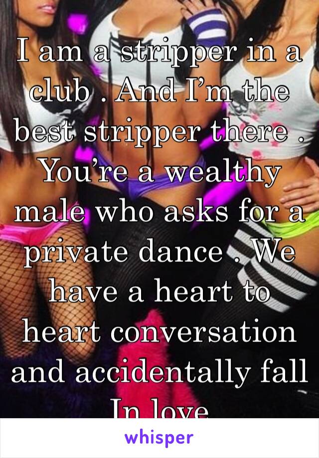 I am a stripper in a club . And I’m the best stripper there . You’re a wealthy male who asks for a private dance . We have a heart to heart conversation and accidentally fall In love 